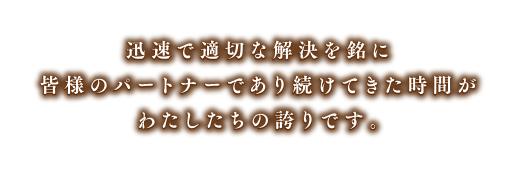 迅速で適切な解決を銘に皆様のパートナーであり続けきた時間が私たちの誇りです
